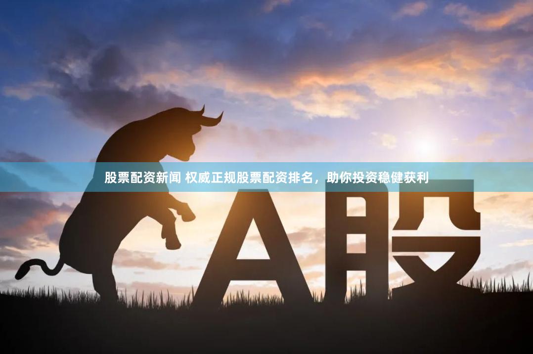 股票配资新闻 权威正规股票配资排名，助你投资稳健获利